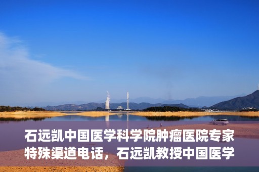 石远凯中国医学科学院肿瘤医院专家特殊渠道电话，石远凯教授中国医学科学院肿瘤医院专家专线揭秘
