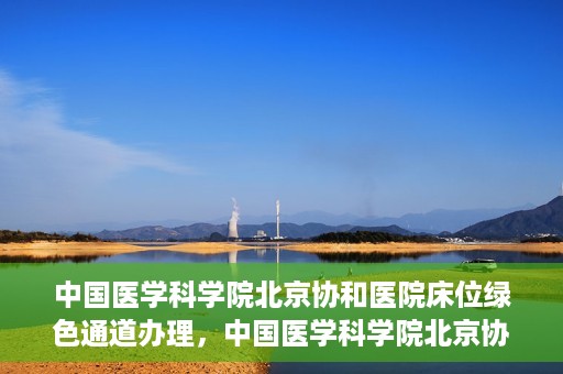中国医学科学院北京协和医院床位绿色通道办理，中国医学科学院北京协和医院床位绿色通道办理详解