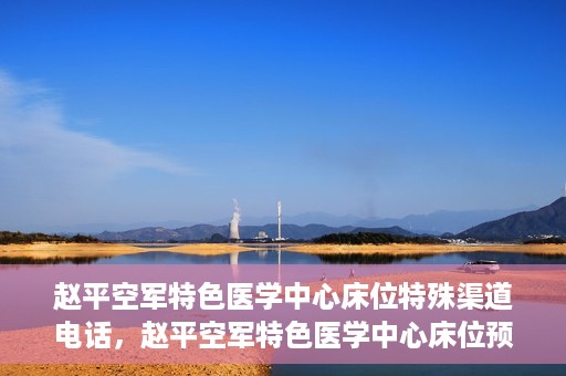 赵平空军特色医学中心床位特殊渠道电话，赵平空军特色医学中心床位预约专线揭秘