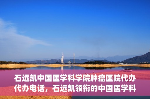 石远凯中国医学科学院肿瘤医院代办代办电话，石远凯领衔的中国医学科学院肿瘤医院代办服务热线