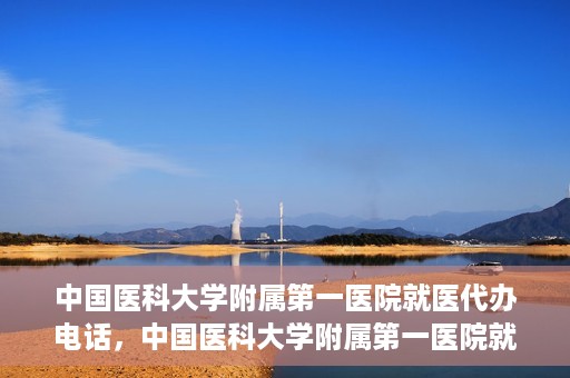中国医科大学附属第一医院就医代办电话，中国医科大学附属第一医院就医咨询及代办服务热线