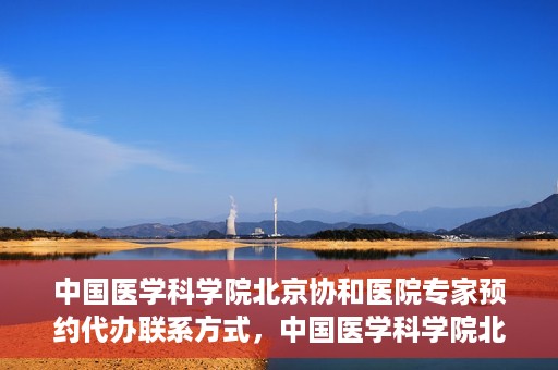 中国医学科学院北京协和医院专家预约代办联系方式，中国医学科学院北京协和医院专家预约咨询及代办联系方式
