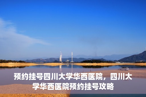 预约挂号四川大学华西医院，四川大学华西医院预约挂号攻略