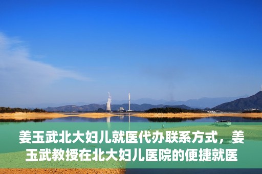姜玉武北大妇儿就医代办联系方式，姜玉武教授在北大妇儿医院的便捷就医代办指南与联系方式