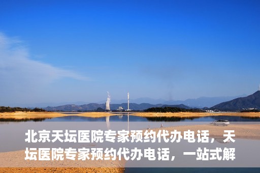 北京天坛医院专家预约代办电话，天坛医院专家预约代办电话，一站式解决您的就医难题
