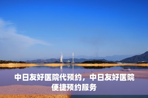 中日友好医院代预约，中日友好医院便捷预约服务