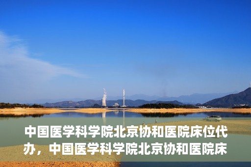 中国医学科学院北京协和医院床位代办，中国医学科学院北京协和医院床位代办服务详解