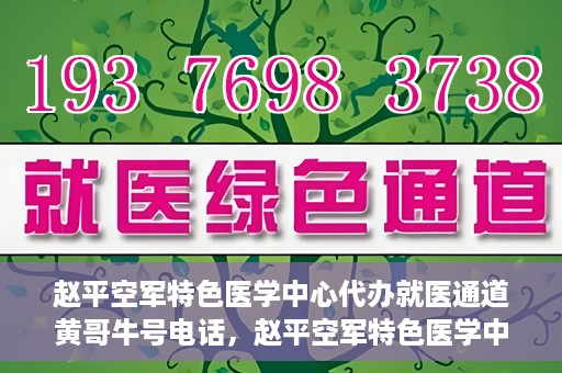 赵平空军特色医学中心代办就医通道黄哥牛号电话，赵平空军特色医学中心就医通道代办服务，黄哥牛号联系电话及办理指南