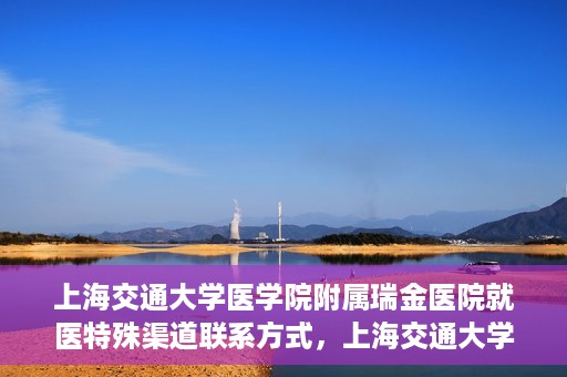 上海交通大学医学院附属瑞金医院就医特殊渠道联系方式，上海交通大学医学院附属瑞金医院特殊渠道就医联系方式指南