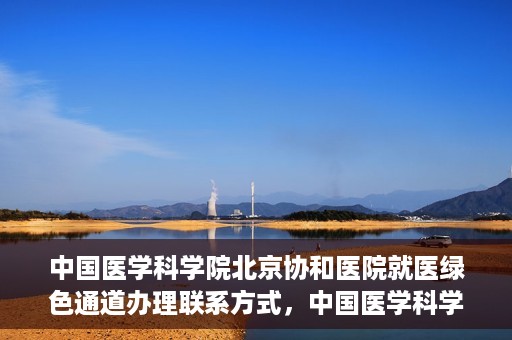 中国医学科学院北京协和医院就医绿色通道办理联系方式，中国医学科学院北京协和医院就医绿色通道办理指南及联系方式详解