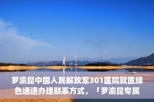 罗渝昆中国人民解放军301医院就医绿色通道办理联系方式，「罗渝昆专属就医通道揭秘，中国人民解放军301医院绿色通道办理指南及联系方式」