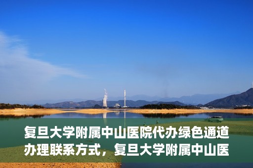 复旦大学附属中山医院代办绿色通道办理联系方式，复旦大学附属中山医院绿色通道办理指南及联系方式