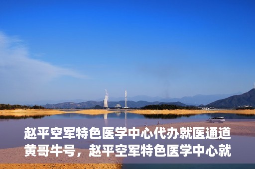 赵平空军特色医学中心代办就医通道黄哥牛号，赵平空军特色医学中心就医通道代办服务——黄哥牛号助您轻松就医