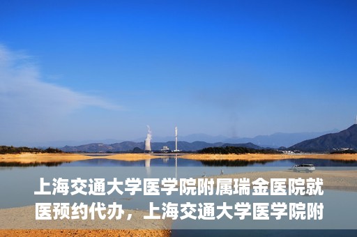 上海交通大学医学院附属瑞金医院就医预约代办，上海交通大学医学院附属瑞金医院就医预约代办服务详解