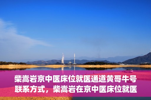 柴嵩岩京中医床位就医通道黄哥牛号联系方式，柴嵩岩在京中医床位就医通道，黄哥牛号联系方式揭秘