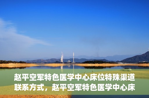 赵平空军特色医学中心床位特殊渠道联系方式，赵平空军特色医学中心床位预约及联系方式揭秘