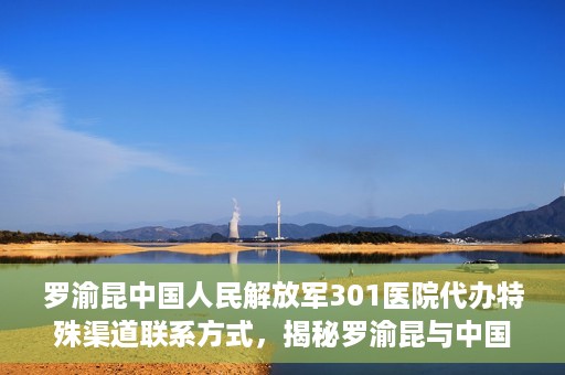 罗渝昆中国人民解放军301医院代办特殊渠道联系方式，揭秘罗渝昆与中国人民解放军301医院特殊渠道联系内幕