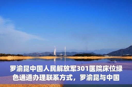 罗渝昆中国人民解放军301医院床位绿色通道办理联系方式，罗渝昆与中国人民解放军301医院床位绿色通道，办理联系方式揭秘