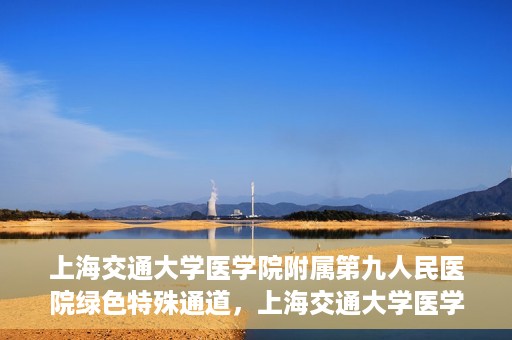上海交通大学医学院附属第九人民医院绿色特殊通道，上海交通大学医学院附属第九人民医院，绿色特殊通道开启健康之门