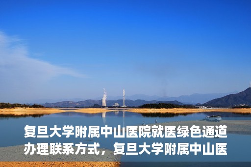 复旦大学附属中山医院就医绿色通道办理联系方式，复旦大学附属中山医院就医绿色通道联系指南及办理流程简介