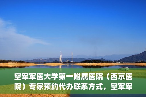 空军军医大学第一附属医院（西京医院）专家预约代办联系方式，空军军医大学第一附属医院（西京医院）专家预约代办服务联系方式解析