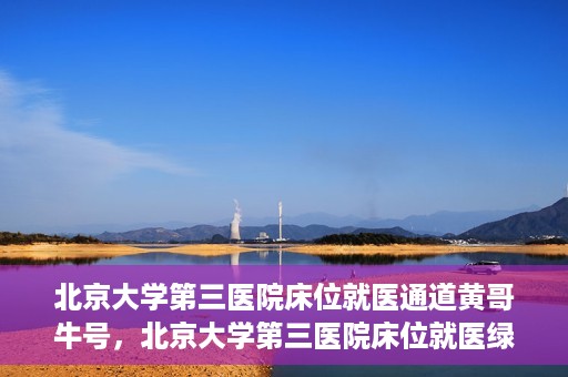 北京大学第三医院床位就医通道黄哥牛号，北京大学第三医院床位就医绿色通道，黄哥牛号行动启动