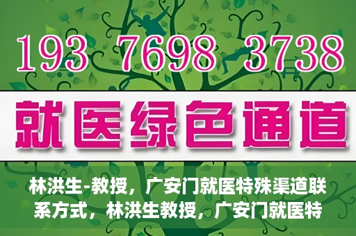 林洪生-教授，广安门就医特殊渠道联系方式，林洪生教授，广安门就医特殊渠道联系指南
