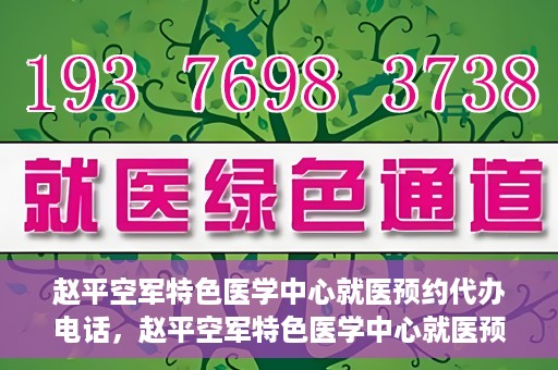赵平空军特色医学中心就医预约代办电话，赵平空军特色医学中心就医预约服务热线