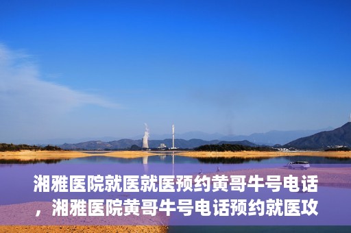 湘雅医院就医就医预约黄哥牛号电话，湘雅医院黄哥牛号电话预约就医攻略