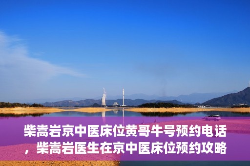 柴嵩岩京中医床位黄哥牛号预约电话，柴嵩岩医生在京中医床位预约攻略及黄哥牛号预约电话