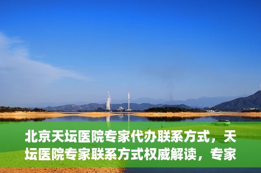 北京天坛医院专家代办联系方式，天坛医院专家联系方式权威解读，专家代办联系方式全解析
