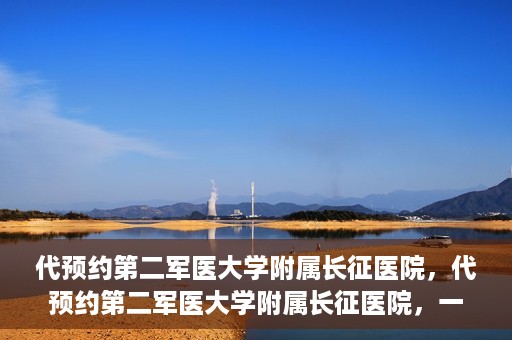 代预约第二军医大学附属长征医院，代预约第二军医大学附属长征医院，一站式便捷就医服务