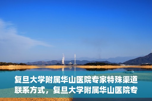 复旦大学附属华山医院专家特殊渠道联系方式，复旦大学附属华山医院专家特殊渠道联系专线揭秘