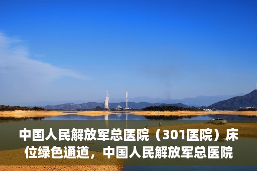 中国人民解放军总医院（301医院）床位绿色通道，中国人民解放军总医院床位绿色通道，护航健康，快速入院