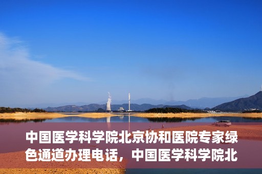 中国医学科学院北京协和医院专家绿色通道办理电话，中国医学科学院北京协和医院专家绿色通道咨询热线