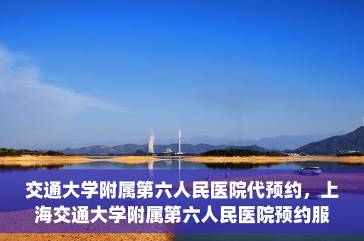 交通大学附属第六人民医院代预约，上海交通大学附属第六人民医院预约服务详解