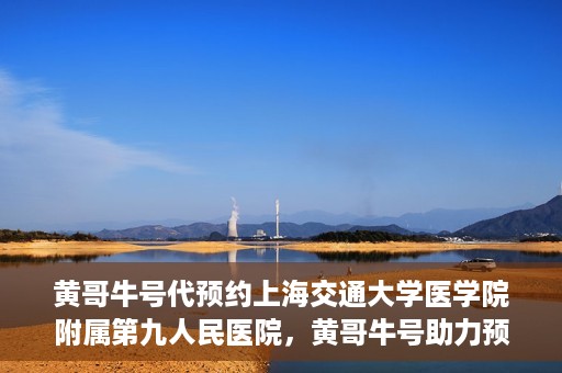 黄哥牛号代预约上海交通大学医学院附属第九人民医院，黄哥牛号助力预约上海交通大学医学院附属第九人民医院专业服务
