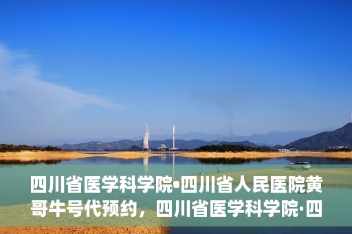 四川省医学科学院•四川省人民医院黄哥牛号代预约，四川省医学科学院·四川省人民医院黄哥名医号预约启动