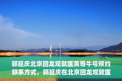 郭延庆北京回龙观就医黄哥牛号预约联系方式，郭延庆在北京回龙观就医预约联系方式及黄哥牛号预约标题，北京回龙观就医预约攻略，郭延庆医生预约联系方式与黄哥牛号预约揭秘
