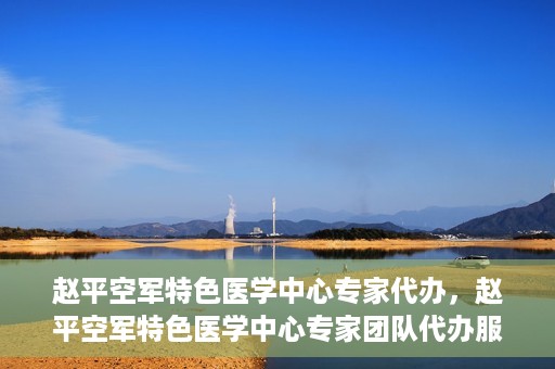 赵平空军特色医学中心专家代办，赵平空军特色医学中心专家团队代办服务解析