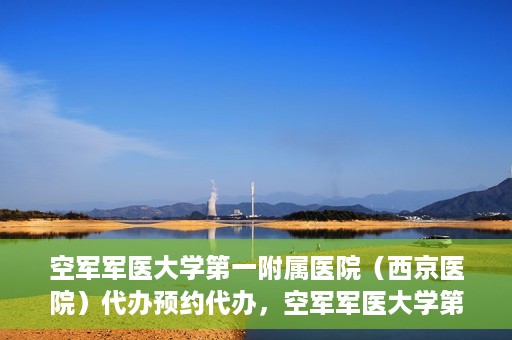 空军军医大学第一附属医院（西京医院）代办预约代办，空军军医大学第一附属医院（西京医院）预约代办服务详解