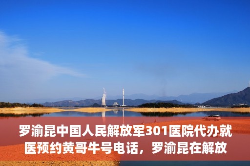 罗渝昆中国人民解放军301医院代办就医预约黄哥牛号电话，罗渝昆在解放军301医院的预约就医服务，黄哥牛号预约电话曝光