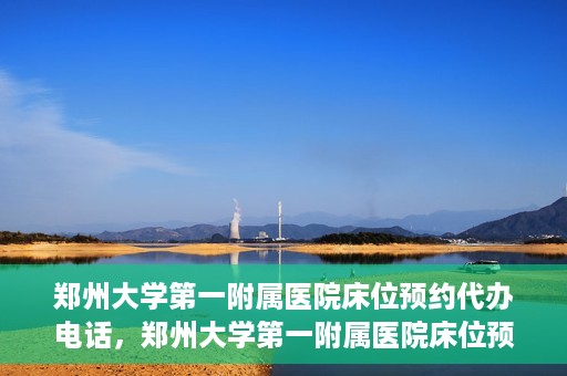 郑州大学第一附属医院床位预约代办电话，郑州大学第一附属医院床位预约代办服务热线