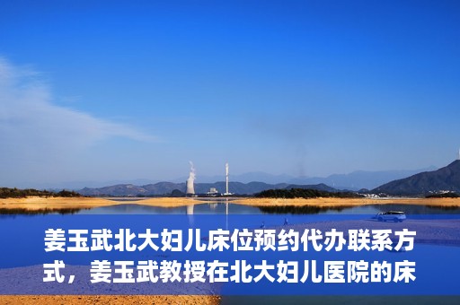 姜玉武北大妇儿床位预约代办联系方式，姜玉武教授在北大妇儿医院的床位预约代办服务联系方式
