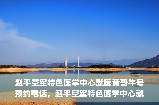 赵平空军特色医学中心就医黄哥牛号预约电话，赵平空军特色医学中心就医预约电话及黄哥牛号预约攻略