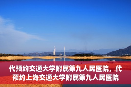代预约交通大学附属第九人民医院，代预约上海交通大学附属第九人民医院服务体验解析