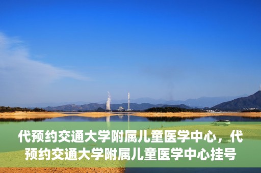 代预约交通大学附属儿童医学中心，代预约交通大学附属儿童医学中心挂号服务攻略