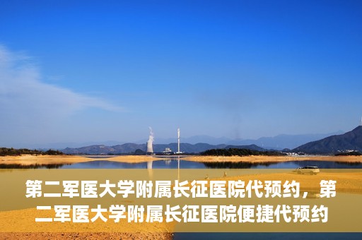 第二军医大学附属长征医院代预约，第二军医大学附属长征医院便捷代预约服务