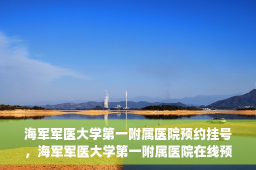 海军军医大学第一附属医院预约挂号，海军军医大学第一附属医院在线预约挂号攻略