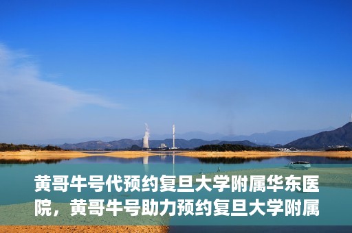 黄哥牛号代预约复旦大学附属华东医院，黄哥牛号助力预约复旦大学附属华东医院，一站式便捷就医服务